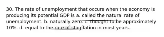 30. The rate of unemployment that occurs when the economy is producing its potential GDP is a. called the natural rate of unemployment. b. naturally zero. c. thought to be approximately 10%. d. equal to the rate of stagflation in most years.