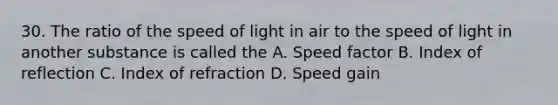 30. The ratio of the speed of light in air to the speed of light in another substance is called the A. Speed factor B. Index of reflection C. Index of refraction D. Speed gain