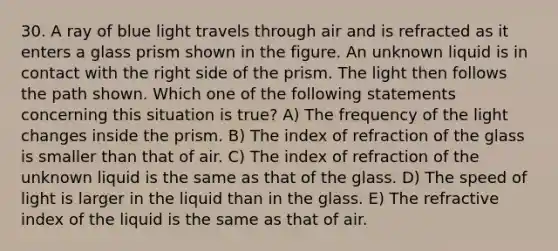 30. A ray of blue light travels through air and is refracted as it enters a glass prism shown in the figure. An unknown liquid is in contact with the right side of the prism. The light then follows the path shown. Which one of the following statements concerning this situation is true? A) The frequency of the light changes inside the prism. B) The index of refraction of the glass is smaller than that of air. C) The index of refraction of the unknown liquid is the same as that of the glass. D) The speed of light is larger in the liquid than in the glass. E) The refractive index of the liquid is the same as that of air.