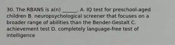 30. The RBANS is a(n) ______. A. IQ test for preschool-aged children B. neuropsychological screener that focuses on a broader range of abilities than the Bender-Gestalt C. achievement test D. completely language-free test of intelligence