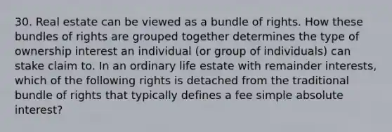 30. Real estate can be viewed as a bundle of rights. How these bundles of rights are grouped together determines the type of ownership interest an individual (or group of individuals) can stake claim to. In an ordinary life estate with remainder interests, which of the following rights is detached from the traditional bundle of rights that typically defines a fee simple absolute interest?