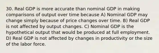 30. Real GDP is more accurate than nominal GDP in making comparisons of output over time because A) Nominal GDP may change simply because of price changes over time. B) Real GDP is not affected by output changes. C) Nominal GDP is the hypothetical output that would be produced at full employment. D) Real GDP is not affected by changes in productivity or the size of the labor force.