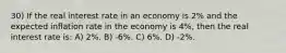 30) If the real interest rate in an economy is 2% and the expected inflation rate in the economy is 4%, then the real interest rate is: A) 2%. B) -6%. C) 6%. D) -2%.