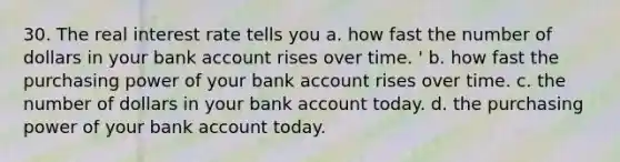 30. The real interest rate tells you a. how fast the number of dollars in your bank account rises over time. ' b. how fast the purchasing power of your bank account rises over time. c. the number of dollars in your bank account today. d. the purchasing power of your bank account today.