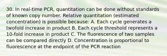 30. In real-time PCR, quantitation can be done without standards of known copy number. Relative quantitation (estimated concentration) is possible because: A. Each cycle generates a twofold increase in product B. Each cycle threshold represents a 10-fold increase in product C. The fluorescence of two samples can be compared directly D. Concentration is proportional to fluorescence at the endpoint of the PCR reaction