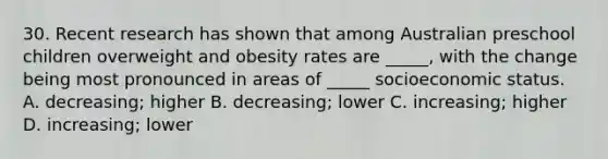 30. Recent research has shown that among Australian preschool children overweight and obesity rates are _____, with the change being most pronounced in areas of _____ socioeconomic status. A. decreasing; higher B. decreasing; lower C. increasing; higher D. increasing; lower