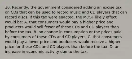 30. Recently, the government considered adding an excise tax on CDs that can be used to record music and CD players that can record discs. If this tax were enacted, the MOST likely effect would be: A. that consumers would pay a higher price and producers would sell fewer of these CDs and CD players than before the tax. B. no change in consumption or the prices paid by consumers of these CDs and CD players. C. that consumers would pay a lower price and producers would receive a higher price for these CDs and CD players than before the tax. D. an increase in economic activity due to the tax.