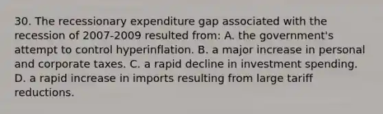 30. The recessionary expenditure gap associated with the recession of 2007-2009 resulted from: A. the government's attempt to control hyperinflation. B. a major increase in personal and corporate taxes. C. a rapid decline in investment spending. D. a rapid increase in imports resulting from large tariff reductions.