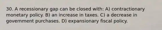 30. A recessionary gap can be closed with: A) contractionary monetary policy. B) an increase in taxes. C) a decrease in government purchases. D) expansionary fiscal policy.