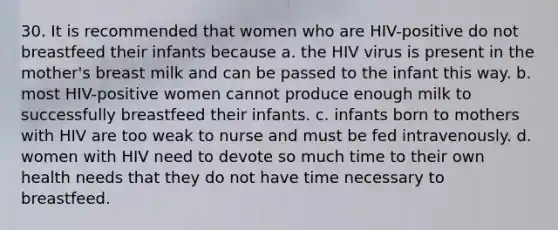 30. It is recommended that women who are HIV-positive do not breastfeed their infants because a. the HIV virus is present in the mother's breast milk and can be passed to the infant this way. b. most HIV-positive women cannot produce enough milk to successfully breastfeed their infants. c. infants born to mothers with HIV are too weak to nurse and must be fed intravenously. d. women with HIV need to devote so much time to their own health needs that they do not have time necessary to breastfeed.