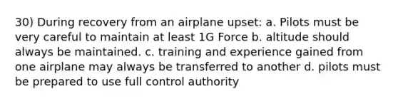 30) During recovery from an airplane upset: a. Pilots must be very careful to maintain at least 1G Force b. altitude should always be maintained. c. training and experience gained from one airplane may always be transferred to another d. pilots must be prepared to use full control authority