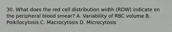 30. What does the red cell distribution width (RDW) indicate on the peripheral blood smear? A. Variability of RBC volume B. Poikilocytosis C. Macrocytosis D. Microcytosis