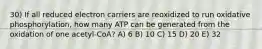 30) If all reduced electron carriers are reoxidized to run oxidative phosphorylation, how many ATP can be generated from the oxidation of one acetyl-CoA? A) 6 B) 10 C) 15 D) 20 E) 32