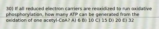 30) If all reduced electron carriers are reoxidized to run oxidative phosphorylation, how many ATP can be generated from the oxidation of one acetyl-CoA? A) 6 B) 10 C) 15 D) 20 E) 32