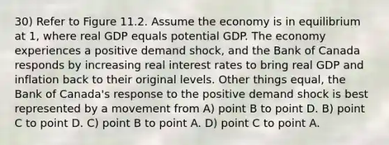 30) Refer to Figure 11.2. Assume the economy is in equilibrium at 1, where real GDP equals potential GDP. The economy experiences a positive demand shock, and the Bank of Canada responds by increasing real interest rates to bring real GDP and inflation back to their original levels. Other things equal, the Bank of Canada's response to the positive demand shock is best represented by a movement from A) point B to point D. B) point C to point D. C) point B to point A. D) point C to point A.