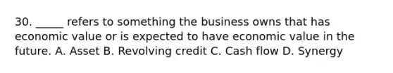 30. _____ refers to something the business owns that has economic value or is expected to have economic value in the future. A. Asset B. Revolving credit C. Cash flow D. Synergy