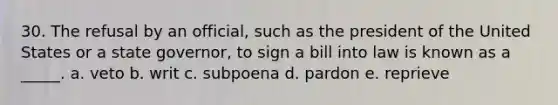 30. The refusal by an official, such as the president of the United States or a state governor, to sign a bill into law is known as a _____. a. veto b. writ c. subpoena d. pardon e. reprieve