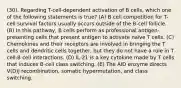 (30). Regarding T-cell-dependent activation of B cells, which one of the following statements is true? (A) B cell competition for T-cell survival factors usually occurs outside of the B-cell follicle. (B) In this pathway, B cells perform as professional antigen-presenting cells that present antigen to activate naïve T cells. (C) Chemokines and their receptors are involved in bringing the T cells and dendritic cells together, but they do not have a role in T cell-B cell interactions. (D) IL-21 is a key cytokine made by T cells that induces B-cell class switching. (E) The AID enzyme directs V(D)J recombination, somatic hypermutation, and class switching.