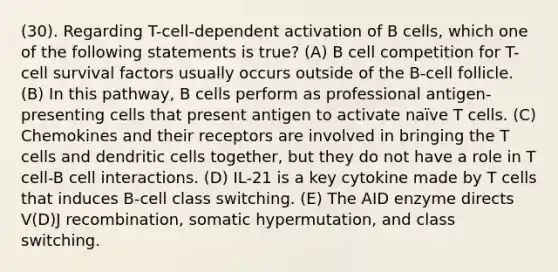 (30). Regarding T-cell-dependent activation of B cells, which one of the following statements is true? (A) B cell competition for T-cell survival factors usually occurs outside of the B-cell follicle. (B) In this pathway, B cells perform as professional antigen-presenting cells that present antigen to activate naïve T cells. (C) Chemokines and their receptors are involved in bringing the T cells and dendritic cells together, but they do not have a role in T cell-B cell interactions. (D) IL-21 is a key cytokine made by T cells that induces B-cell class switching. (E) The AID enzyme directs V(D)J recombination, somatic hypermutation, and class switching.