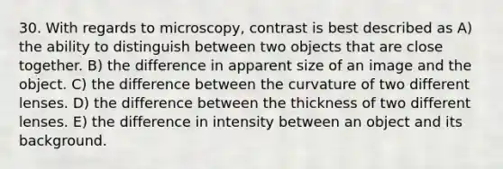 30. With regards to microscopy, contrast is best described as A) the ability to distinguish between two objects that are close together. B) the difference in apparent size of an image and the object. C) the difference between the curvature of two different lenses. D) the difference between the thickness of two different lenses. E) the difference in intensity between an object and its background.