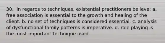 30. ​ In regards to techniques, existential practitioners believe: a. free association is essential to the growth and healing of the client. b. no set of techniques is considered essential. c. analysis of dysfunctional family patterns is imperative. d. role playing is the most important technique used.