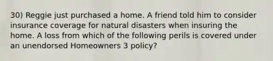 30) Reggie just purchased a home. A friend told him to consider insurance coverage for natural disasters when insuring the home. A loss from which of the following perils is covered under an unendorsed Homeowners 3 policy?