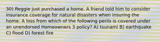 30) Reggie just purchased a home. A friend told him to consider insurance coverage for natural disasters when insuring the home. A loss from which of the following perils is covered under an unendorsed Homeowners 3 policy? A) tsunami B) earthquake C) flood D) forest fire