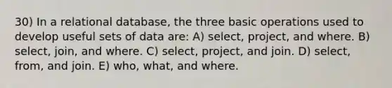 30) In a relational database, the three basic operations used to develop useful sets of data are: A) select, project, and where. B) select, join, and where. C) select, project, and join. D) select, from, and join. E) who, what, and where.