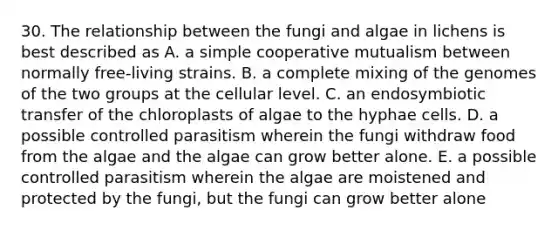 30. The relationship between the fungi and algae in lichens is best described as A. a simple cooperative mutualism between normally free-living strains. B. a complete mixing of the genomes of the two groups at the cellular level. C. an endosymbiotic transfer of the chloroplasts of algae to the hyphae cells. D. a possible controlled parasitism wherein the fungi withdraw food from the algae and the algae can grow better alone. E. a possible controlled parasitism wherein the algae are moistened and protected by the fungi, but the fungi can grow better alone