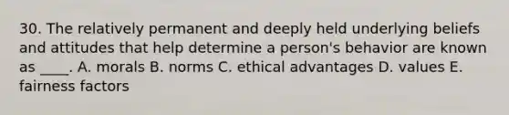 30. The relatively permanent and deeply held underlying beliefs and attitudes that help determine a person's behavior are known as ____. A. morals B. norms C. ethical advantages D. values E. fairness factors