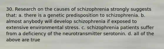 30. Research on the causes of schizophrenia strongly suggests that: a. there is a genetic predisposition to schizophrenia. b. almost anybody will develop schizophrenia if exposed to extensive environmental stress. c. schizophrenia patients suffer from a deficiency of the neurotransmitter serotonin. d. all of the above are true