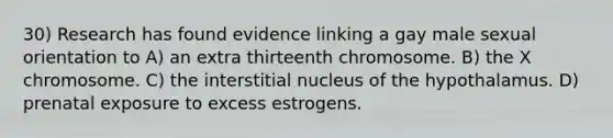 30) Research has found evidence linking a gay male sexual orientation to A) an extra thirteenth chromosome. B) the X chromosome. C) the interstitial nucleus of the hypothalamus. D) prenatal exposure to excess estrogens.