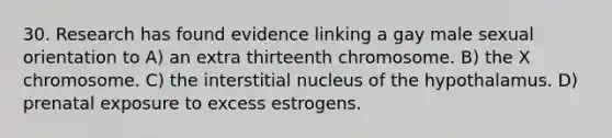 30. Research has found evidence linking a gay male sexual orientation to A) an extra thirteenth chromosome. B) the X chromosome. C) the interstitial nucleus of the hypothalamus. D) prenatal exposure to excess estrogens.