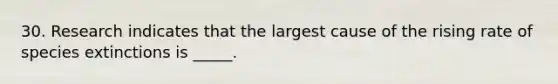 30. Research indicates that the largest cause of the rising rate of species extinctions is _____.