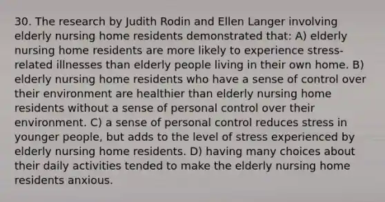 30. The research by Judith Rodin and Ellen Langer involving elderly nursing home residents demonstrated that: A) elderly nursing home residents are more likely to experience stress-related illnesses than elderly people living in their own home. B) elderly nursing home residents who have a sense of control over their environment are healthier than elderly nursing home residents without a sense of personal control over their environment. C) a sense of personal control reduces stress in younger people, but adds to the level of stress experienced by elderly nursing home residents. D) having many choices about their daily activities tended to make the elderly nursing home residents anxious.