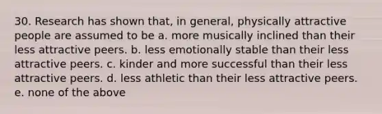 30. Research has shown that, in general, physically attractive people are assumed to be a. more musically inclined than their less attractive peers. b. less emotionally stable than their less attractive peers. c. kinder and more successful than their less attractive peers. d. less athletic than their less attractive peers. e. none of the above