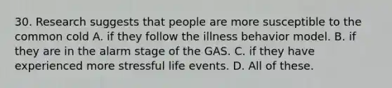 30. Research suggests that people are more susceptible to the common cold A. if they follow the illness behavior model. B. if they are in the alarm stage of the GAS. C. if they have experienced more stressful life events. D. All of these.