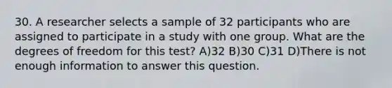 30. A researcher selects a sample of 32 participants who are assigned to participate in a study with one group. What are the degrees of freedom for this test? A)32 B)30 C)31 D)There is not enough information to answer this question.