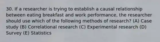 30. If a researcher is trying to establish a causal relationship between eating breakfast and work performance, the researcher should use which of the following methods of research? (A) Case study (B) Correlational research (C) Experimental research (D) Survey (E) Statistics