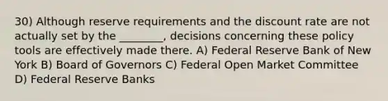 30) Although reserve requirements and the discount rate are not actually set by the ________, decisions concerning these policy tools are effectively made there. A) Federal Reserve Bank of New York B) Board of Governors C) Federal Open Market Committee D) Federal Reserve Banks