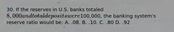 30. If the reserves in U.S. banks totaled 8,000 and total deposits were100,000, the banking system's reserve ratio would be: A. .08. B. .10. C. .80 D. .92