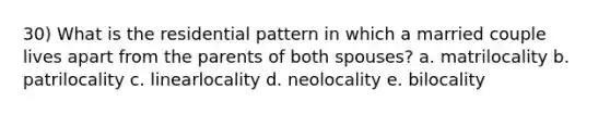 30) What is the residential pattern in which a married couple lives apart from the parents of both spouses? a. matrilocality b. patrilocality c. linearlocality d. neolocality e. bilocality