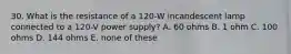 30. What is the resistance of a 120-W incandescent lamp connected to a 120-V power supply? A. 60 ohms B. 1 ohm C. 100 ohms D. 144 ohms E. none of these