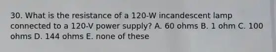 30. What is the resistance of a 120-W incandescent lamp connected to a 120-V power supply? A. 60 ohms B. 1 ohm C. 100 ohms D. 144 ohms E. none of these