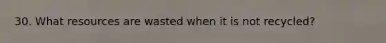 30. What resources are wasted when it is not recycled?