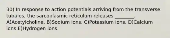 30) In response to action potentials arriving from the transverse tubules, the sarcoplasmic reticulum releases ________. A)Acetylcholine. B)Sodium ions. C)Potassium ions. D)Calcium ions E)Hydrogen ions.