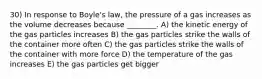 30) In response to Boyle's law, the pressure of a gas increases as the volume decreases because ________. A) the kinetic energy of the gas particles increases B) the gas particles strike the walls of the container more often C) the gas particles strike the walls of the container with more force D) the temperature of the gas increases E) the gas particles get bigger