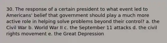 30. The response of a certain president to what event led to Americans' belief that government should play a much more active role in helping solve problems beyond their control? a. the Civil War b. World War II c. the September 11 attacks d. the civil rights movement e. the Great Depression