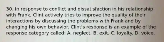 30. In response to conflict and dissatisfaction in his relationship with Frank, Clint actively tries to improve the quality of their interactions by discussing the problems with Frank and by changing his own behavior. Clint's response is an example of the response category called: A. neglect. B. exit. C. loyalty. D. voice.