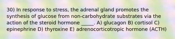 30) In response to stress, the adrenal gland promotes the synthesis of glucose from non-carbohydrate substrates via the action of the steroid hormone _____. A) glucagon B) cortisol C) epinephrine D) thyroxine E) adrenocorticotropic hormone (ACTH)